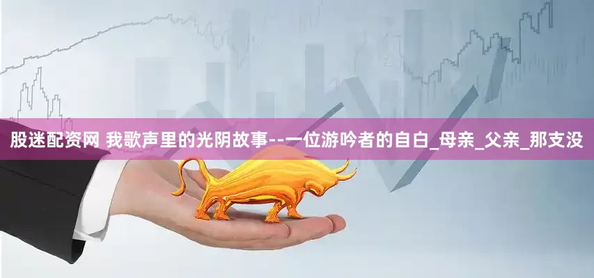股迷配资网 我歌声里的光阴故事--一位游吟者的自白_母亲_父亲_那支没