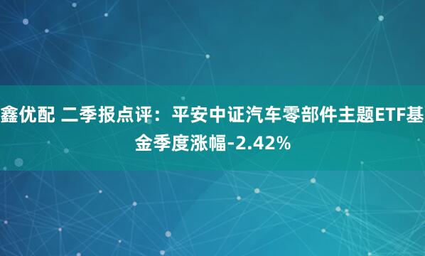 鑫优配 二季报点评：平安中证汽车零部件主题ETF基金季度涨幅-2.42%