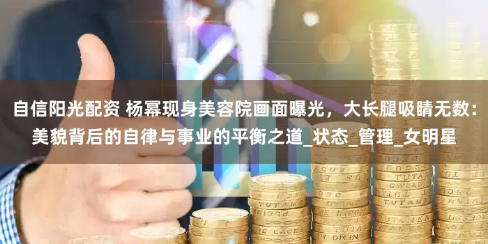 自信阳光配资 杨幂现身美容院画面曝光，大长腿吸睛无数：美貌背后的自律与事业的平衡之道_状态_管理_女明星