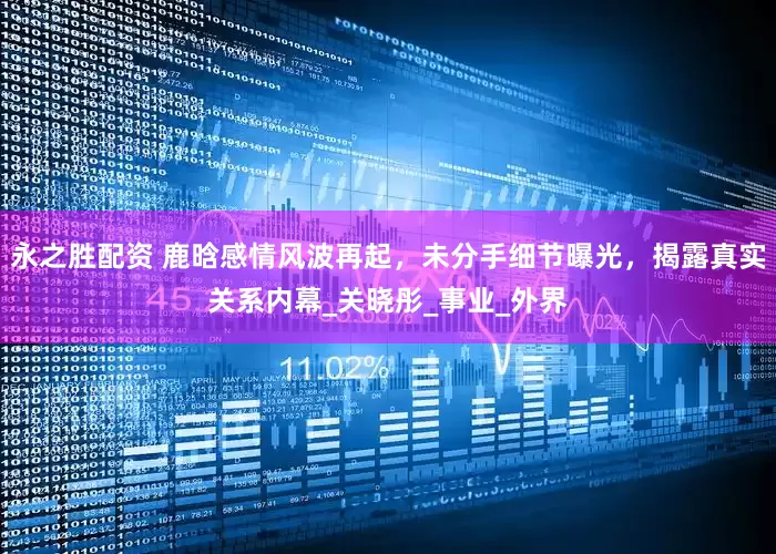永之胜配资 鹿晗感情风波再起，未分手细节曝光，揭露真实关系内幕_关晓彤_事业_外界