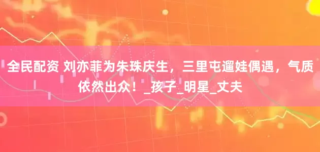 全民配资 刘亦菲为朱珠庆生，三里屯遛娃偶遇，气质依然出众！_孩子_明星_丈夫