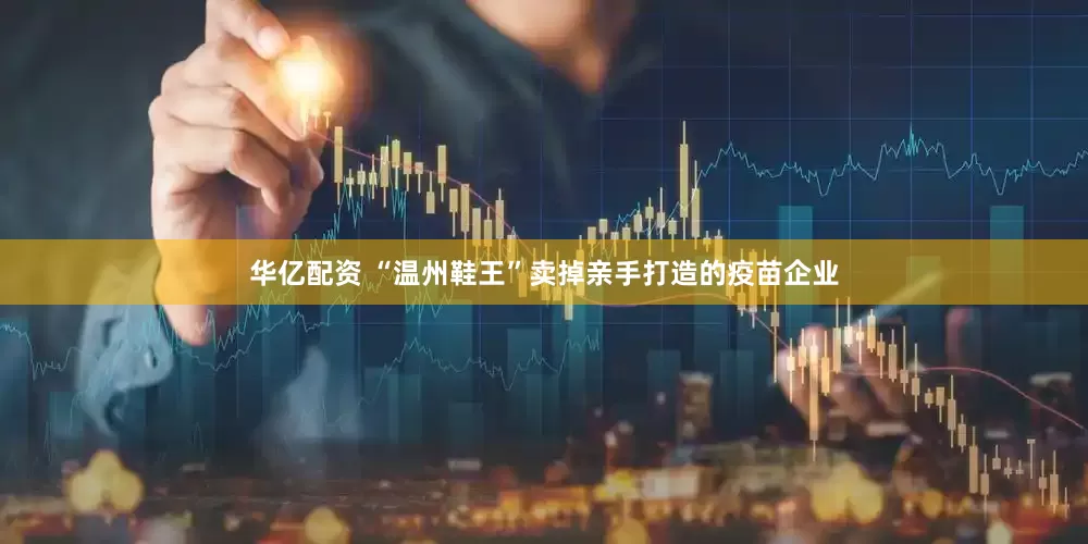 华亿配资 “温州鞋王”卖掉亲手打造的疫苗企业