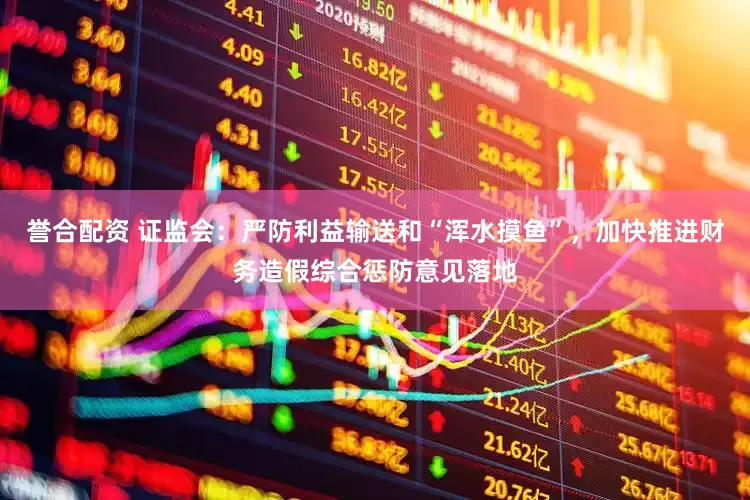 誉合配资 证监会：严防利益输送和“浑水摸鱼”，加快推进财务造假综合惩防意见落地