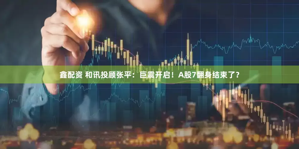 鑫配资 和讯投顾张平：巨震开启！A股7翻身结束了？