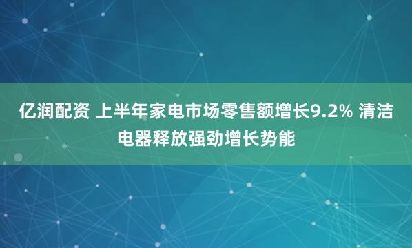 亿润配资 上半年家电市场零售额增长9.2% 清洁电器释放强劲增长势能