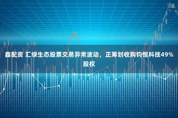 鑫配资 汇绿生态股票交易异常波动，正筹划收购钧恒科技49%股权