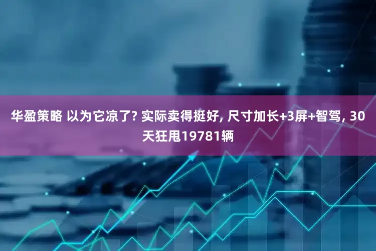 华盈策略 以为它凉了? 实际卖得挺好, 尺寸加长+3屏+智驾, 30天狂甩19781辆