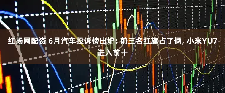 红扬网配资 6月汽车投诉榜出炉: 前三名红旗占了俩, 小米YU7进入前十