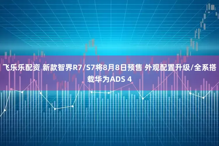 飞乐乐配资 新款智界R7/S7将8月8日预售 外观配置升级/全系搭载华为ADS 4