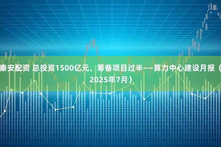 秦安配资 总投资1500亿元，筹备项目过半——算力中心建设月报（2025年7月）