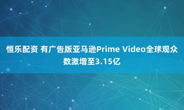 恒乐配资 有广告版亚马逊Prime Video全球观众数激增至3.15亿