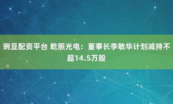 豌豆配资平台 乾照光电：董事长李敏华计划减持不超14.5万股