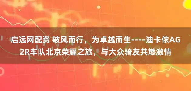 启远网配资 破风而行，为卓越而生----迪卡侬AG2R车队北京荣耀之旅，与大众骑友共燃激情